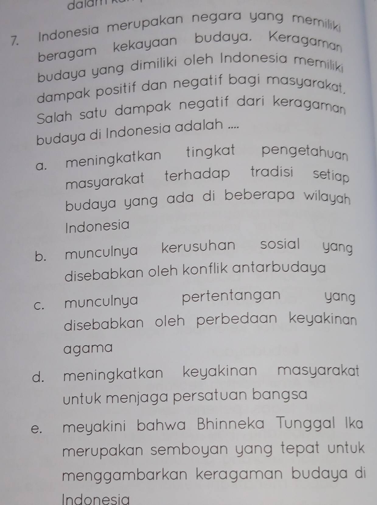 Indonesia merupakan negara yang memiliki
beragam kekayaan budaya. Keragama
budaya yang dimiliki oleh Indonesia memiliki
dampak positif dan negatif bagi masyarakat,
Salah satu dampak negatif dari keragaman
budaya di Indonesia adalah ....
a. meningkatkan tingkat pengetahuan .
masyarakat terhadap tradisi setiap .
budaya yang ada di beberapa wilayah .
Indonesia
b. munculnya kerusuhan sosial yang
disebabkan oleh konflik antarbudaya
c. munculnya pertentangan yang
disebabkan oleh perbedaan keyakinan .
agama
d. meningkatkan keyakinan masyarakat
untuk menjaga persatuan bangsa 
e. meyakini bahwa Bhinneka Tunggal Ika
merupakan semboyan yang tepat untuk .
menggambarkan keragaman budaya di
Indonesia