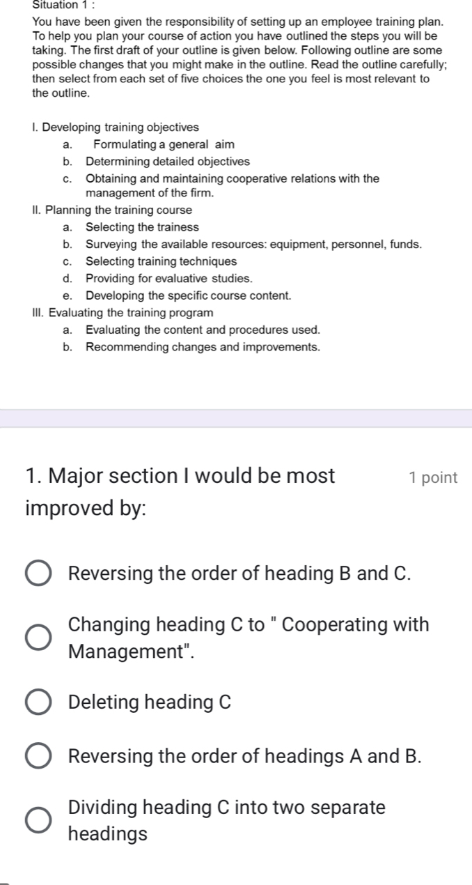 Situation 1 :
You have been given the responsibility of setting up an employee training plan.
To help you plan your course of action you have outlined the steps you will be
taking. The first draft of your outline is given below. Following outline are some
possible changes that you might make in the outline. Read the outline carefully;
then select from each set of five choices the one you feel is most relevant to
the outline.
I. Developing training objectives
a. Formulating a general aim
b. Determining detailed objectives
c. Obtaining and maintaining cooperative relations with the
management of the firm.
II. Planning the training course
a. Selecting the trainess
b. Surveying the available resources: equipment, personnel, funds.
c. Selecting training techniques
d. Providing for evaluative studies.
e. Developing the specific course content.
III. Evaluating the training program
a. Evaluating the content and procedures used.
b. Recommending changes and improvements.
1. Major section I would be most 1 point
improved by:
Reversing the order of heading B and C.
Changing heading C to " Cooperating with
Management".
Deleting heading C
Reversing the order of headings A and B.
Dividing heading C into two separate
headings