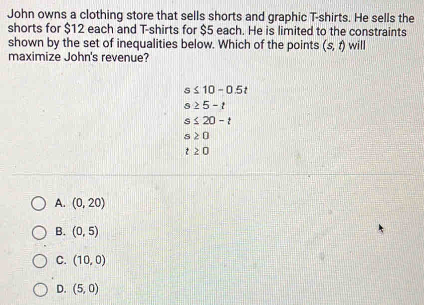 John owns a clothing store that sells shorts and graphic T-shirts. He sells the
shorts for $12 each and T-shirts for $5 each. He is limited to the constraints
shown by the set of inequalities below. Which of the points (s,t) will
maximize John's revenue?
s≤ 10-0.5t
s≥ 5-t
s≤ 20-t
s≥ 0
t≥ 0
A. (0,20)
B. (0,5)
C. (10,0)
D. (5,0)