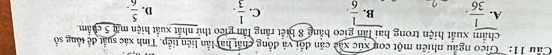 Cau 11: ' Gico ngẫu nhiên một con xúc xãc cận đổi và đồng chất hai lần liên tiếp. Tính xác suất đề tổng số
chẩm xuất hiện trong hai lần gieo bằng 8 biết rằng lần gieo thứ nhất xuất hiện mặt 5 chẩm.
A.  1/36 .  1/6 .  1/3 . D.  5/6 . 
B.
C.