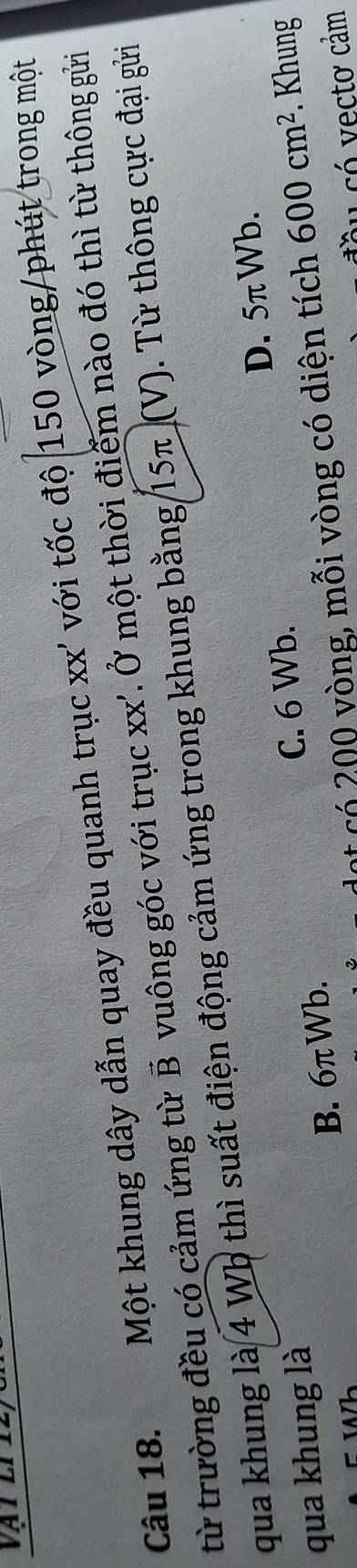 Một khung dây dẫn quay đều quanh trục xx' với tốc độ 150 vòng /phút trong một
từ trường đều có cảm ứng từ B vuông góc với trục xx'. Ở một thời điểm nào đó thì từ thông gửi
qua khung là 4 Wb thì suất điện động cảm ứng trong khung bằng 15π (V). Từ thông cực đại gửi
qua khung là
B. 6πWb. C. 6 Wb. D. 5π Wb.
có 200 vòng, mỗi vòng có diện tích 600cm^2. Khung
au có vecto cảm