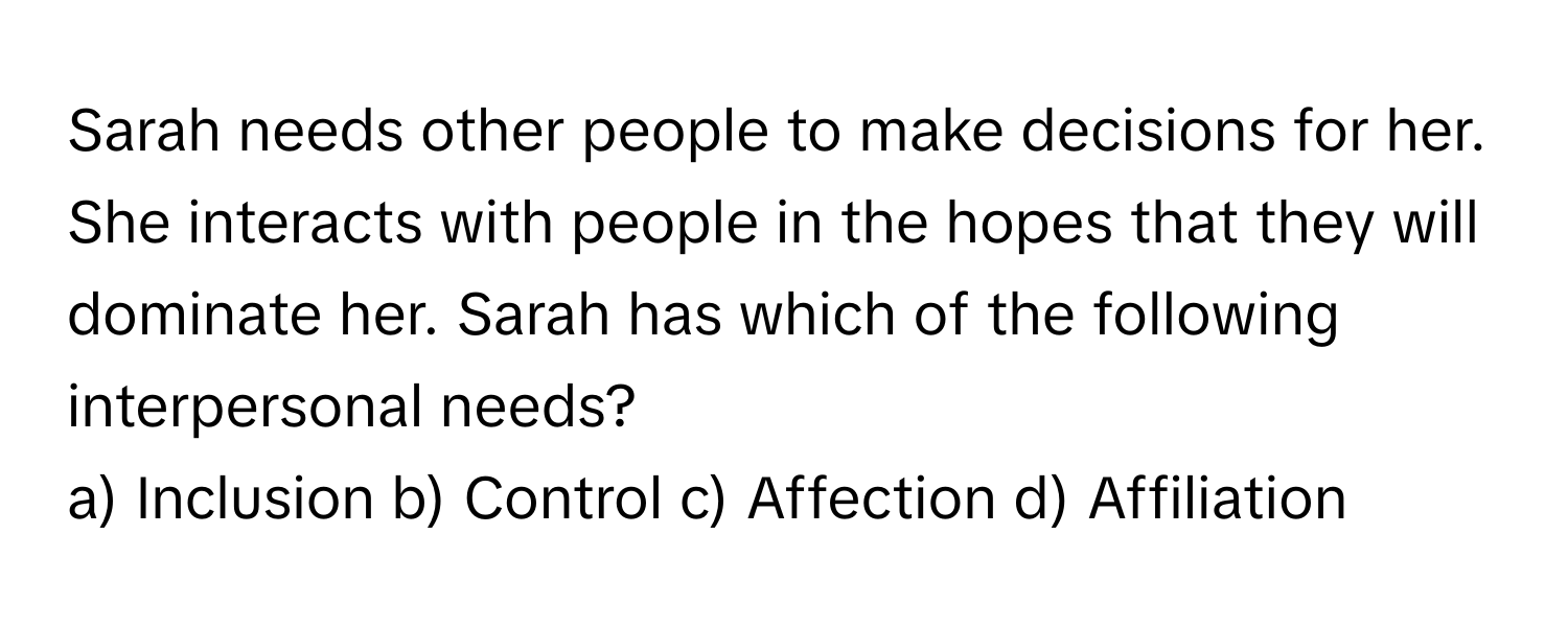 Sarah needs other people to make decisions for her. She interacts with people in the hopes that they will dominate her. Sarah has which of the following interpersonal needs?

a) Inclusion b) Control c) Affection d) Affiliation