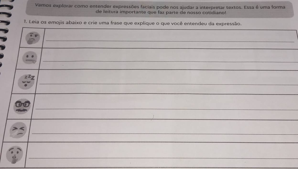 Vamos explorar como entender expressões faciais pode nos ajudar a interpretar textos. Essa é uma forma 
de leitura importante que faz parte de nosso cotidiano! 
1. Leia os emojis abaixo e crie uma frase que explique o que você entendeu da expressão. 
_ 
_ 
_ 
_ 
_ 
_ 
_ 
_ 
_ 
z 
_ 
_ 
_ 
_ 
__ 
_ 
_ 
_ 
_ 
_ 
_ 
_ 
_ 
_ 
_