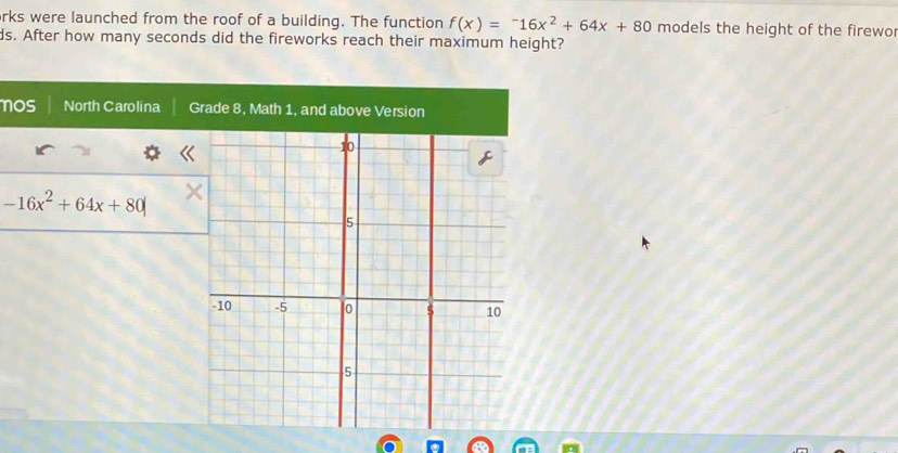 rks were launched from the roof of a building. The function f(x)=-16x^2+64x+80 models the height of the firewo 
ds. After how many seconds did the fireworks reach their maximum height? 
nos North Carolina G
-16x^2+64x+80|