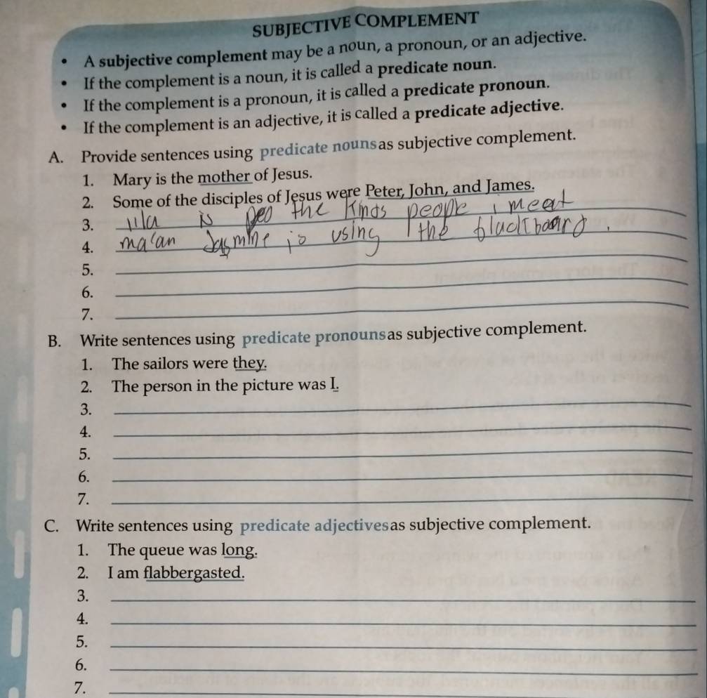 SUBJECTIVE COMPLEMENT 
A subjective complement may be a noun, a pronoun, or an adjective. 
If the complement is a noun, it is called a predicate noun. 
If the complement is a pronoun, it is called a predicate pronoun. 
If the complement is an adjective, it is called a predicate adjective. 
A. Provide sentences using predicate nounsas subjective complement. 
1. Mary is the mother of Jesus. 
_ 
2. Some of the disciples of Jesus were Peter, John, and James. 
_ 
3. 
4. 
5. 
_ 
6. 
_ 
7. 
_ 
B. Write sentences using predicate pronounsas subjective complement. 
1. The sailors were they. 
_ 
2. The person in the picture was I. 
_ 
3. 
4. 
5. 
_ 
6. 
_ 
7. 
_ 
C. Write sentences using predicate adjectivesas subjective complement. 
1. The queue was long. 
2. I am flabbergasted. 
3. 
_ 
4. 
_ 
5. 
_ 
6. 
_ 
7._