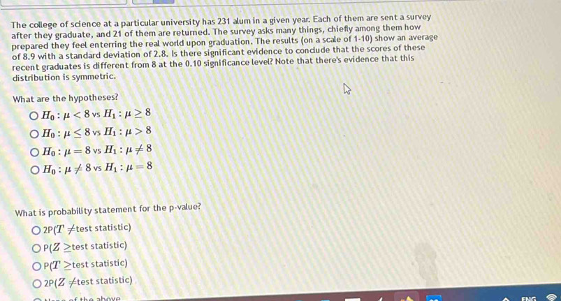 The college of science at a particular university has 231 alum in a given year. Each of them are sent a survey
after they graduate, and 21 of them are returned. The survey asks many things, chiefly among them how
prepared they feel enterring the real world upon graduation. The results (on a scale of 1-10) show an average
of 8.9 with a standard deviation of 2.8. Is there significant evidence to conclude that the scores of these
recent graduates is different from 8 at the 0.10 significance level? Note that there's evidence that this
distribution is symmetric.
What are the hypotheses?
H_0:mu <8</tex> vS H_1:mu ≥ 8
H_0:mu ≤ 8 VS H_1:mu >8
H_0:mu =8 vS H_1:mu != 8
H_0:mu != 8 vS H_1:mu =8
What is probability statement for the p -value?
2P(T!= test statistic)
P(Z≥ test statistic)
P(T≥ test statistic)
2P(Z!= test statistic)