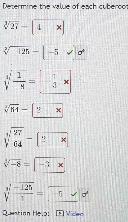 Determine the value of each cuberoot
sqrt[3](27)= 4 *
 1/4 
sqrt[3](-125)=-5 □ · | sigma^4
sqrt[3](frac 1)-8= - 1/3 * 
sqrt[3](64)= 2* 
sqrt[3](frac 27)64= 2* 
sqrt[3](-8)=-3*
sqrt[3](frac -125)1= -5surd 
Question Help: * Video