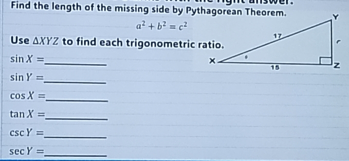 Find the length of the missing side by Pythagorean Theorem.
a^2+b^2=c^2
Use △ XYZ to find each trigonometric ratio. 
_
sin X=
sin Y=
_ 
_ cos X=
tan X=
_
csc Y=
_
sec Y= _