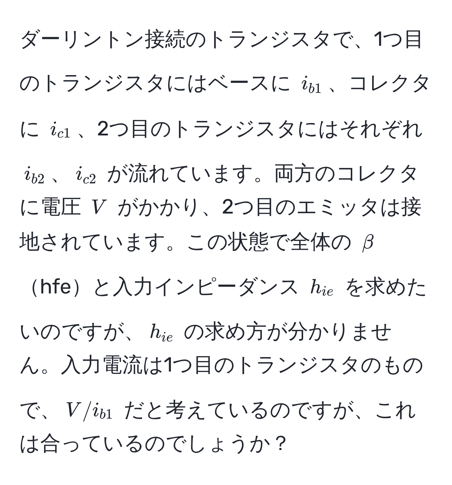 ダーリントン接続のトランジスタで、1つ目のトランジスタにはベースに $i_b1$、コレクタに $i_c1$、2つ目のトランジスタにはそれぞれ $i_b2$、$i_c2$ が流れています。両方のコレクタに電圧 $V$ がかかり、2つ目のエミッタは接地されています。この状態で全体の $beta$hfeと入力インピーダンス $h_ie$ を求めたいのですが、$h_ie$ の求め方が分かりません。入力電流は1つ目のトランジスタのもので、$V/i_b1$ だと考えているのですが、これは合っているのでしょうか？