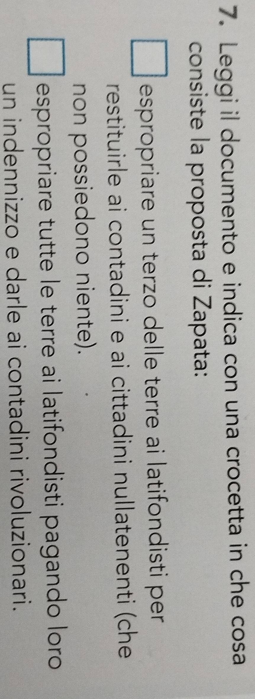 Leggi il documento e indica con una crocetta in che cosa
consiste la proposta di Zapata:
espropriare un terzo delle terre ai latifondisti per
restituirle ai contadini e ai cittadini nullatenenti (che
non possiedono niente).
espropriare tutte le terre ai latifondisti pagando loro
un indennizzo e darle ai contadini rivoluzionari.