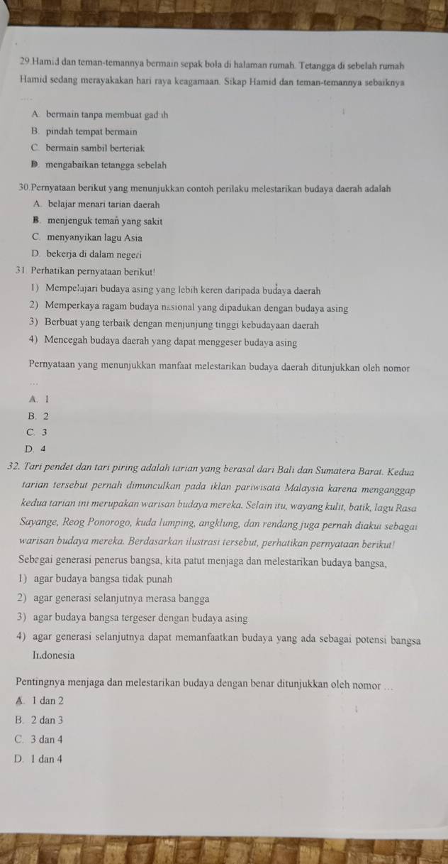 Hamid dan teman-temannya bermain sepak bola di halaman rumah. Tetangga di sebelah rumah
Hamid sedang merayakakan hari raya keagamaan. Sikap Hamid dan teman-temannya sebaiknya
A. bermain tanpa membuat gad th
B. pindah tempat bermain
C. bermain sambil berteriak
D mengabaikan tetangga sebelah
30.Pernyataan berikut yang menunjukkan contoh perilaku melestarikan budaya daerah adalah
A. belajar menari tarian daerah
B. menjenguk teman yang sakit
C. menyanyikan lagu Asia
D. bekerja di dalam negeri
31. Perhatikan pernyataan berikut!
1) Mempelajari budaya asing yang lebih keren daripada budaya daerah
2) Memperkaya ragam budaya nasional yang dipadukan dengan budaya asing
3) Berbuat yang terbaik dengan menjunjung tinggi kebudayaan daerah
4) Mencegah budaya daerah yang dapat menggeser budaya asing
Pernyataan yang menunjukkan manfaat melestarikan budaya daerah ditunjukkan oleh nomor
A. 1
B. 2
C. 3
D. 4
32. Tari pendet dan tarı piring adalah tarian yang berasal dari Bali dan Sumatera Barat. Kedua
tarian tersebut pernah dimunculkan pada iklan pariwisata Malaysia karena menganggap
kedua tarian ini merupakan warisan budaya mereka. Selain itu, wayang kulit, batik, lagu Rasa
Sayange, Reog Ponorogo, kuda lumping, angklung, dan rendang juga pernah diakui sebagai
warisan budaya mereka. Berdasarkan ilustrasi tersebut, perhatikan pernyataan berikut!
Sebøgai generasi penerus bangsa, kita patut menjaga dan melestarikan budaya bangsa,
1) agar budaya bangsa tidak punah
2) agar generasi selanjutnya merasa bangga
3) agar budaya bangsa tergeser dengan budaya asing
4) agar generasi selanjutnya dapat memanfaatkan budaya yang ada sebagai potensi bangsa
In.donesia
Pentingnya menjaga dan melestarikan budaya dengan benar ditunjukkan oleh nomor ...
A. 1 dan 2
B. 2 dan 3
C. 3 dan 4
D. 1 dan 4