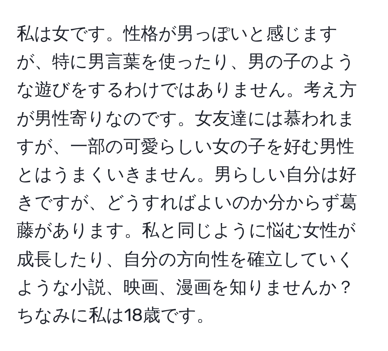 私は女です。性格が男っぽいと感じますが、特に男言葉を使ったり、男の子のような遊びをするわけではありません。考え方が男性寄りなのです。女友達には慕われますが、一部の可愛らしい女の子を好む男性とはうまくいきません。男らしい自分は好きですが、どうすればよいのか分からず葛藤があります。私と同じように悩む女性が成長したり、自分の方向性を確立していくような小説、映画、漫画を知りませんか？ちなみに私は18歳です。