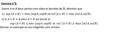 Exercice n°5: 
Soient A et B deux parties non vides et bornées de R. Montrer que : 
1) sup(A∪ B)=max(supA,supB) et inf (A∪ B)=min(infA,infB). 
2) SiA∩ B!= varnothing a orsA∩ B est borné et
sup(A∩ B)≤ min supA,supB f inf(A∩ B)≥ max infA,infB
Donner un exemple où ces inégalités sont strictes.