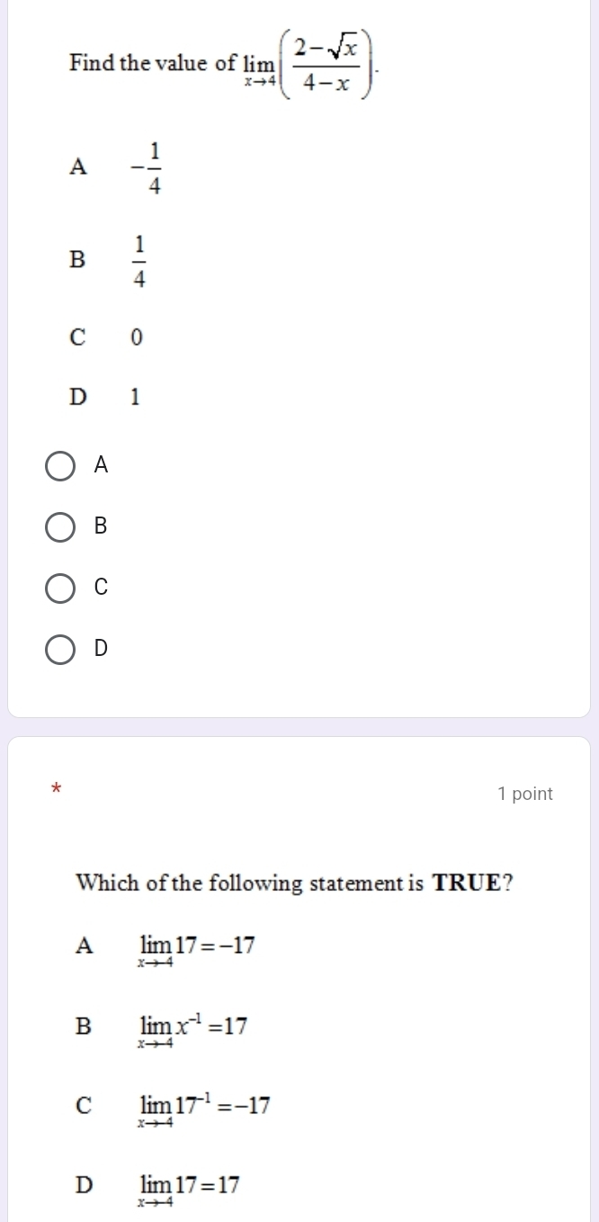 Find the value of limlimits _xto 4( (2-sqrt(x))/4-x ).
A - 1/4 
B  1/4 
C 0
D 1
A
B
C
D
1 point
Which of the following statement is TRUE?
A limlimits _xto -417=-17
B limlimits _xto -4x^(-1)=17
C limlimits _xto -417^(-1)=-17
D limlimits _xto -417=17