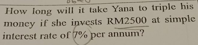 How long will it take Yana to triple his 
money if she invests RM2500 at simple 
interest rate of 7% per annum?