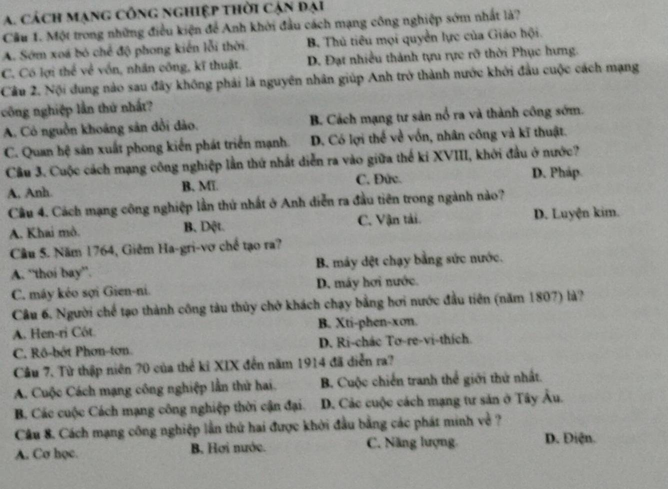 a. cách mạng công nghiệp thời cận đại
Cầu 1. Một trong những điều kiện để Anh khởi đầu cách mạng công nghiệp sớm nhất là?
A. Sớm xoá bỏ chế độ phong kiến lỗi thời. B. Thủ tiêu mọi quyền lực của Giáo hội.
C. Có lợi thể về vốn, nhân công, kĩ thuật. D. Đạt nhiều thành tựu rực rỡ thời Phục hưng.
Cầu 2. Nội dung nào sau đây không phải là nguyên nhân giúp Anh trở thành nước khởi đầu cuộc cách mạng
công nghiệp lần thứ nhất?
A. Có nguồn khoảng sân dổi dảo. B. Cách mạng tư sản nổ ra và thành công sớm.
C. Quan hệ sản xuất phong kiến phát triển mạnh. D. Có lợi thế về vốn, nhân công và kĩ thuật.
Câu 3. Cuộc cách mạng công nghiệp lần thứ nhất diễn ra vào giữa thế ki XVIII, khởi đầu ở nước?
A, Anh. B. Mĩ. C. Đức.
D. Pháp.
Cầu 4. Cách mạng công nghiệp lần thứ nhất ở Anh diễn ra đầu tiên trong ngành nào?
A. Khai mò. B. Dột. C. Vận tải. D. Luyện kim.
Cầu 5. Năm 1764, Giêm Ha-gri-vơ chế tạo ra?
A. “thoi bay”. B. máy dệt chạy bằng sức nước.
C. máy kéo sợi Gien-ni. D. máy hơi nước.
Câu 6. Người chế tạo thành công tàu thủy chở khách chạy bằng hơi nước đầu tiên (năm 1807) là?
A. Hen-ri Côt B. Xti-phen-xon.
C. Rô-bột Phon-ton. D. Ri-chác Tơ-re-vi-thích.
Cầu 7. Từ thập niên 70 của thể kỉ XIX đến năm 1914 đã diễn ra?
A. Cuộc Cách mạng công nghiệp lần thứ hai. B. Cuộc chiến tranh thể giới thứ nhất.
B. Các cuộc Cách mạng công nghiệp thời cận đại. D. Các cuộc cách mạng tư sản ở Tây Âu.
Câu 8. Cách mạng công nghiệp lần thứ hai được khởi đầu bằng các phát minh về ?
A. Cơ học. B. Hơi nước. C. Năng lượng. D. Điện.