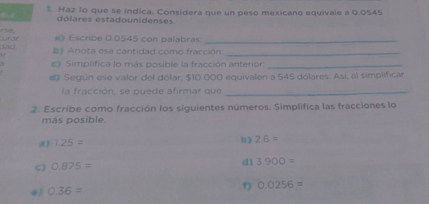 Haz Io que se indica. Considera que un peso mexicano equivale a 0.0545
dólares estadounidenses. 
rse, 
curar () Escribe 0.0545 con palabras:_ 
dad, 
b Anota esa cantidad como fracción:_ 
or 
a c) Simplifica lo más posible la fracción anterior:_ 
#》 Según ese valor del dólar, $10 000 equivalen a 545 dólares. Así, al simplificar 
la fracción, se puede afirmar que_ 
2. Escribe como fracción los siguientes números. Simplifica las fracciones lo 
más posible. 
a ) 1.25=
) 2.6=
5) 0.875=
d ) 3.900=
0.36=
f 0.0256=