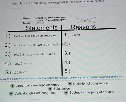 Complete the proof below. An image will appear when you are correct
Given: and ∠ 6 are a linear pair.
Prove: ∠6 and ∠ T are a linear pair.
-2e^(2x-1)
Statements Reasons
1.) ∠ 5 and ∠ 6∠ 6 and ∠ 7 are linear pairs 1.) Given
2.) m∠ 5+m∠ 6=180 and m∠ 6+m∠ 7= asf . )
3.) m∠ 5+m∠ 6=m∠ 6+m∠ 7 3.)
4.) m∠ 5=m∠ 7 4.)
5.) ∠ 5≌ ∠ 7 5.)
Move the statements and reasons below to their correct spot. Leave any unused option below the dotted lin
Linear pairs are supplementary Definition of congruence
Substitution
Vertical angles are congruent Subtraction property of equality