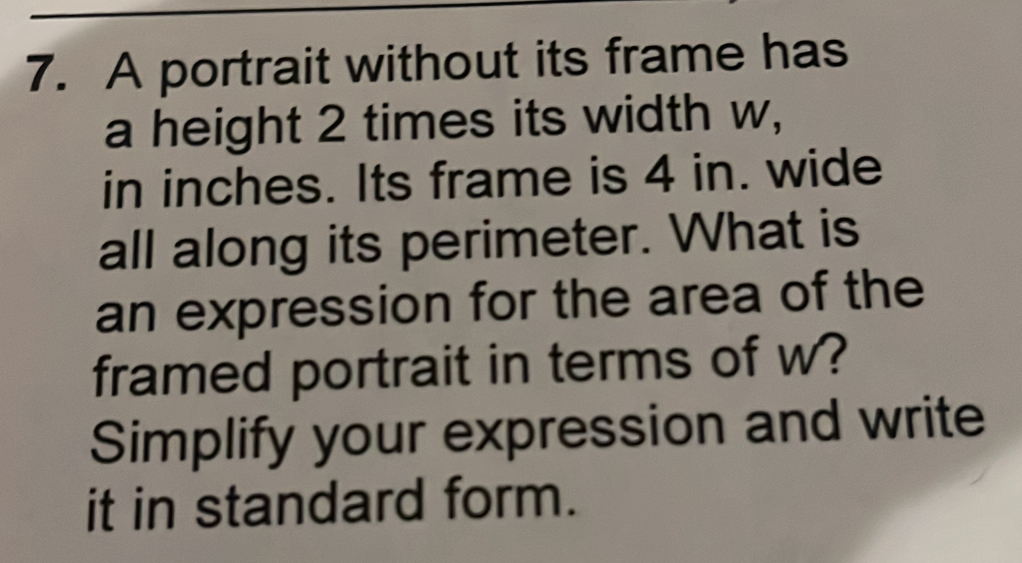 A portrait without its frame has 
a height 2 times its width w, 
in inches. Its frame is 4 in. wide 
all along its perimeter. What is 
an expression for the area of the 
framed portrait in terms of w? 
Simplify your expression and write 
it in standard form.