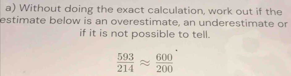 Without doing the exact calculation, work out if the 
estimate below is an overestimate, an underestimate or 
if it is not possible to tell.
 593/214 approx  600/200 