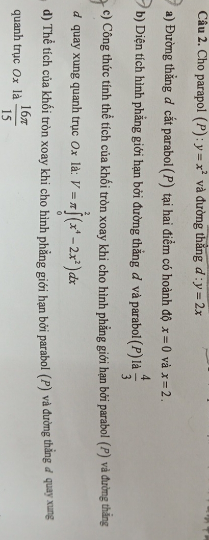 Cho parapol (P): y=x^2 và đường thắng d:y=2x
a) Đường thẳng đ cắt parabol (P) tại hai điểm có hoành độ x=0 và x=2. 
b) Diện tích hình phẳng giới hạn bởi đường thẳng đ và parabol(P) là  4/3 
c) Công thức tính thể tích của khối tròn xoay khi cho hình phẳng giới hạn bởi parabol (P) và đường thăng 
d quay xung quanh trục 0x là: V=π ∈tlimits _0^(2(x^4)-2x^2)dx
d) Thể tích của khối tròn xoay khi cho hình phẳng giới hạn bởi parabol (P) và đường thẳng ở quay xung 
quanh trục 0x là  16π /15 