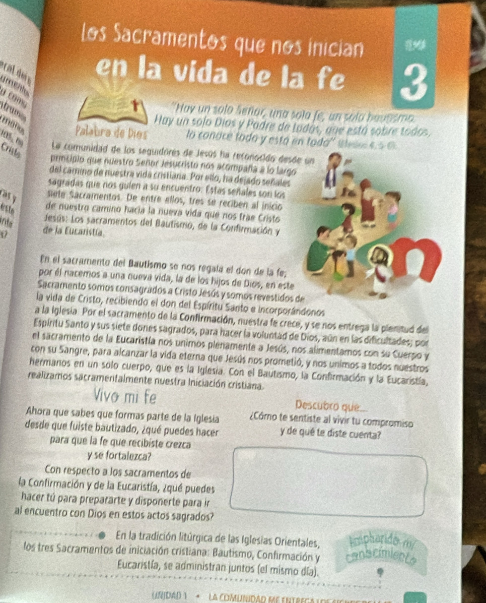 Los Sacramentos que nos inician *
en la vida de la fe 3
grçal 
U como
trum
"Hay un solo Señar, una sola fe, un sola bavasmo
Hay un solo Dios y Padre de Ladás, que está sobre todos.
Palaura de Díos lo conoce todo y está en toda'' Slse 4. 5 0
La comunidad de los seguidores de Jesús ha reconocido desd
Criste primsipio que nuestro Señor Jesucristo nos acompaña a lo largo
del camino de nuestra vida cristiana. Por ello, ha dejado señales
sagradas que nos guien a su encuentro: Estas señales son los
as y
sete Sacramentos. De entre ellos, tres se reciben al inicio
esto
de nuestro camino hacía la nueva vida que nos trae Cristo
into
desús: Los sacramentos del Bautismo, de la Confirmación y
47 de la Eucaristía.
En el sacramento del Bautismo se nos regala el don de la fe;
por él nacemos a una nueva vida, la de los hijos de Dios, en este
Sacramento somos consagrados a Cristo Jesús y somos revestidos 
la vida de Cristo, recibiendo el don del Espíritu Santo e incorporándonos
a la Iglesia. Por el sacramento de la Confirmación, nuestra fe crece, y se nos entrega la plentud del
Espíritu Santo y sus siete dones sagrados, para hacer la voluntad de Dios, aún en las dificultades; por
el sacramento de la Eucaristía nos unimos plenamente a Jesús, nos alimentamos con su Cuerpo y
con su Sangre, para alcanzar la vida eterna que Jesús nos prometió, y nos unimos a todos nuestros
hermanos en un solo cuerpo, que es la Iglesia. Con el Bautismo, la Confirmación y la Eucaristía,
realizamos sacramentalmente nuestra Iniciación cristiana.
Vivo mi fe Descubro que...
Ahora que sabes que formas parte de la Iglesia ¿Cómo te sentiste al vivir tu compromiso
desde que fuiste bautizado, ¿qué puedes hacer
y de qué te diste cuenta?
para que la fe que recibiste crezca
y se fortalezca?
Con respecto a los sacramentos de
la Confirmación y de la Eucaristía, ¿qué puedes
hacer tú para prepararte y disponerte para ir
al encuentro con Dios en estos actos sagrados?
En la tradición litúrgica de las Iglesias Orientales, mphorido m
los tres Sacramentos de iniciación cristiana: Bautismo, Confirmación y conscimiente
Eucaristía, se administran juntos (el mismo día).
(UnJDAD Y  *  La COMUNIDAD ME ENTREGA ADEsic n