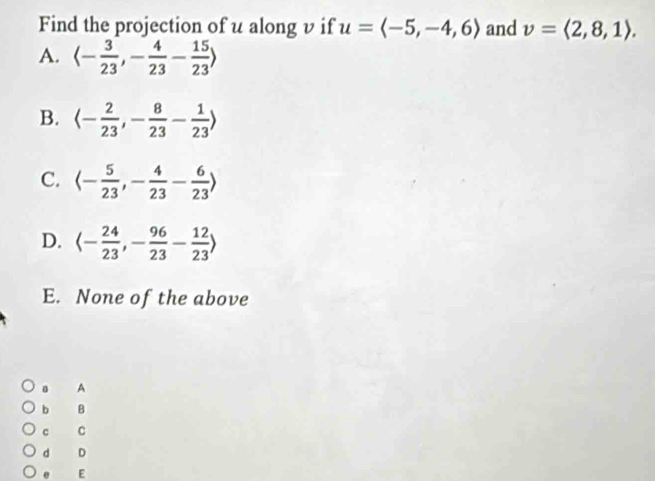 Find the projection of u along v if u=langle -5,-4,6rangle and v=langle 2,8,1rangle.
A. langle - 3/23 ,- 4/23 - 15/23 rangle
B. langle - 2/23 , - 8/23 - 1/23 rangle
C. langle - 5/23 ,- 4/23 - 6/23 rangle
D. langle - 24/23 ,- 96/23 - 12/23 rangle
E. None of the above
。 A
b B
c C
d D. E