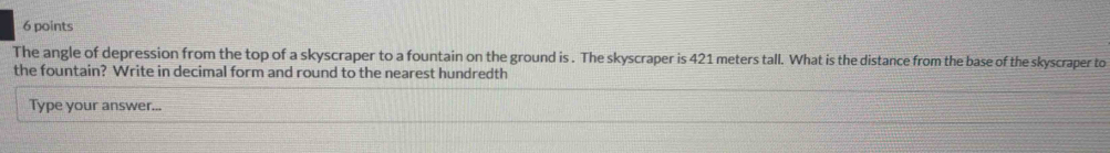 The angle of depression from the top of a skyscraper to a fountain on the ground is . The skyscraper is 421 meters tall. What is the distance from the base of the skyscraper to 
the fountain? Write in decimal form and round to the nearest hundredth 
Type your answer...