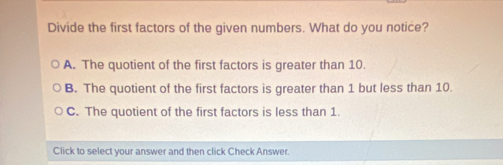 Divide the first factors of the given numbers. What do you notice?
A. The quotient of the first factors is greater than 10.
B. The quotient of the first factors is greater than 1 but less than 10.
C. The quotient of the first factors is less than 1.
Click to select your answer and then click Check Answer.