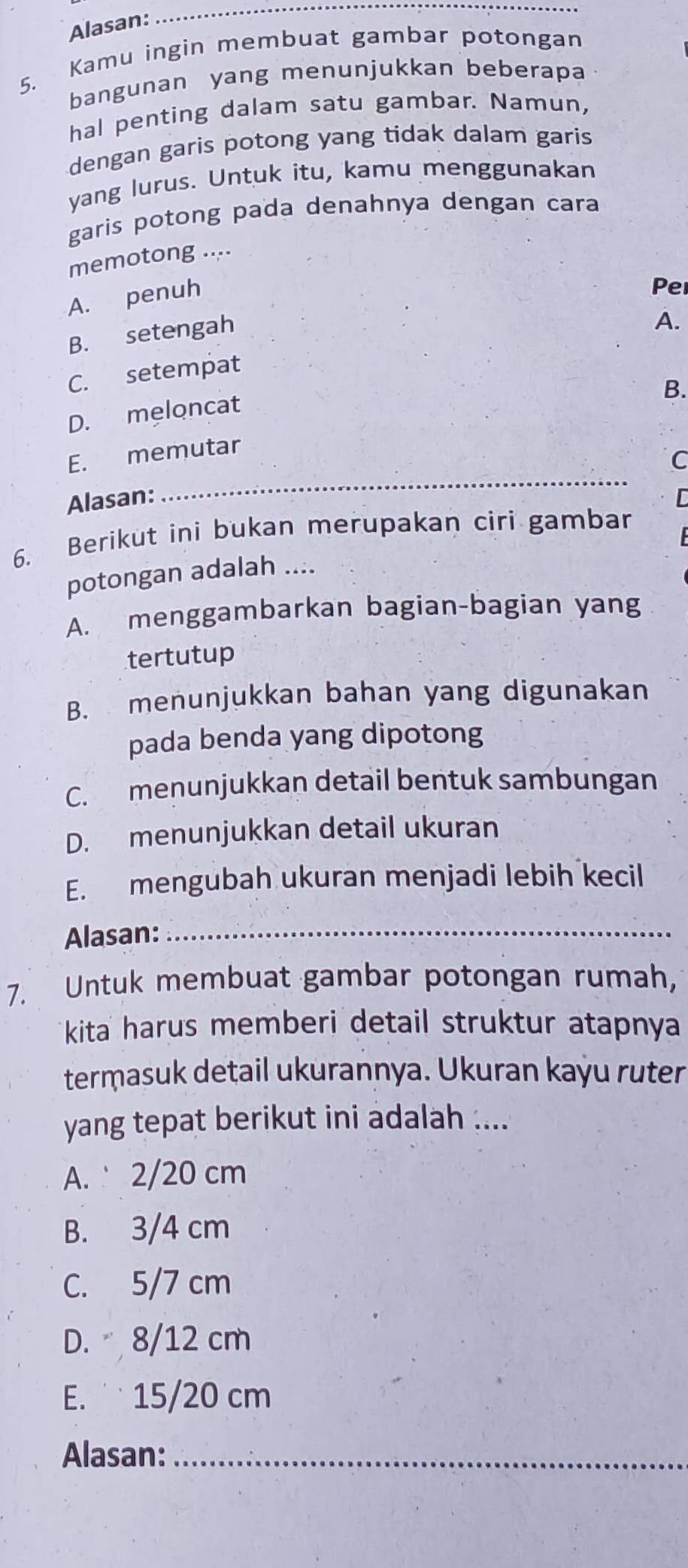 Alasan:
_
5. Kamu ingin membuat gambar potongan
bangunan yang menunjukkan beberapa
hal penting dalam satu gambar. Namun,
dengan garis potong yang tidak dalam garis
yang lurus. Untuk itu, kamu menggunakan
garis potong pada denahnya dengan cara
memotong ....
A. penuh
Per
B. setengah
A.
C. setempat
B.
D. meloncat
E. memutar
C
Alasan:
_
6. Berikut ini bukan merupakan ciri gambar
potongan adalah ....
A. menggambarkan bagian-bagian yang
tertutup
B. menunjukkan bahan yang digunakan
pada benda yang dipotong
C. menunjukkan detail bentuk sambungan
D. menunjukkan detail ukuran
E. mengubah ukuran menjadi lebih kecil
Alasan:_
7. Untuk membuat gambar potongan rumah,
kita harus memberi detail struktur atapnya
termasuk detail ukurannya. Ukuran kayu ruter
yang tepat berikut ini adalah ....
A. 2/20 cm
B. 3/4 cm
C. 5/7 cm
D. 8/12 cm
E. ¨ 15/20 cm
Alasan:_