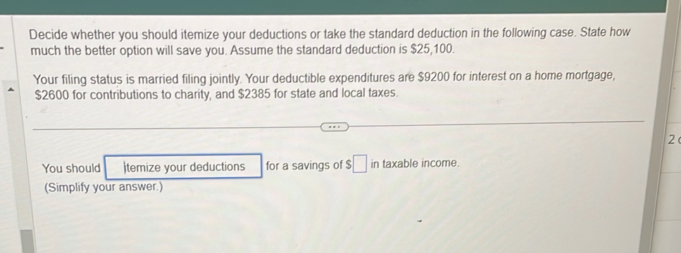 Decide whether you should itemize your deductions or take the standard deduction in the following case. State how 
much the better option will save you. Assume the standard deduction is $25,100. 
Your filing status is married filing jointly. Your deductible expenditures are $9200 for interest on a home mortgage,
$2600 for contributions to charity, and $2385 for state and local taxes. 
2 
You should )temize your deductions for a savings of $□ in taxable income. 
(Simplify your answer.)