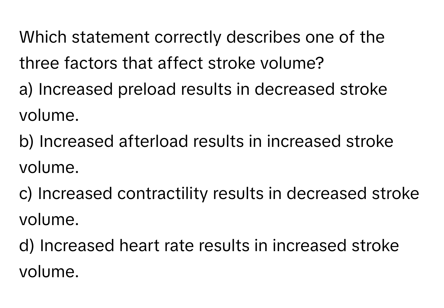 Which statement correctly describes one of the three factors that affect stroke volume?

a) Increased preload results in decreased stroke volume. 
b) Increased afterload results in increased stroke volume. 
c) Increased contractility results in decreased stroke volume. 
d) Increased heart rate results in increased stroke volume.