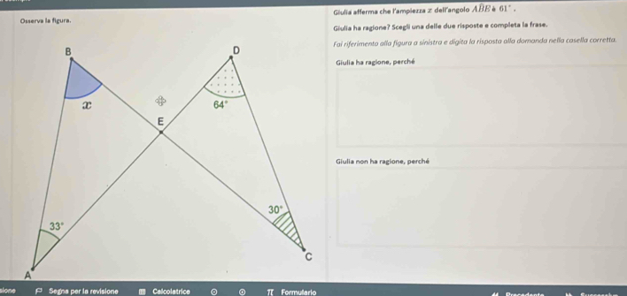 Osserva la figura. Giulia afferma che l'ampiezza z dell'angolo Awidehat BE è 61°.
Giulia ha ragione? Scegli una delle due risposte e completa la frase.
Fai riferimento alla figura a sinistra e digita la risposta alla domanda nella casella corretta.
Giulia ha ragione, perché
Giulia non ha ragione, perché
sione Segna per la revisione Calcolatrice π Formullario