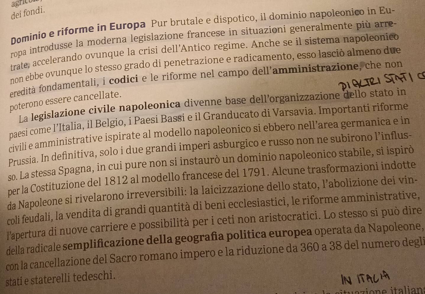 agricón 
dei fondi. 
Dominio e riforme in Europa Pur brutale e dispotico, il dominio napoleonico in Eu- 
ropa introdusse la moderna legislazione francese in situazioni generalmente più arre- 
trate, accelerando ovunque la crisi dell’Antico regime. Anche se il sistema napoleonico 
non ebbe ovunque lo stesso grado di penetrazione e radicamento, esso lasciò almeno due 
feredità fondamentali, i codici e le riforme nel campo dell’amministrazione, che non 
poterono essere cancellate. 
La legislazione civile napoleonica divenne base dell’organizzazione dello stato in 
paesi come l’Italia, il Belgio, i Paesi Bassi e il Granducato di Varsavia. Importanti riforme 
civili e amministrative ispirate al modello napoleonico si ebbero nell’area germanica e in 
Prussia. In definitiva, solo i due grandi imperi asburgico e russo non ne subirono l’influs- 
so. La stessa Spagna, in cui pure non si instaurò un dominio napoleonico stabile, sì ispirò 
per la Costituzione del 1812 al modello francese del 1791. Alcune trasformazioni indotte 
da Napoleone si rivelarono irreversibili: la laicizzazione dello stato, l’abolizione dei vin- 
coli feudali, la vendita di grandi quantità di beni ecclesiastici, le riforme amministrative, 
l'apertura di nuove carriere e possibilità per i ceti non aristocratici. Lo stesso si può dire 
della radicale semplificazione della geografia politica europea operata da Napoleone, 
con la cancellazione del Sacro romano impero e la riduzione da 360 a 38 del numero degli 
stati e staterelli tedeschi.