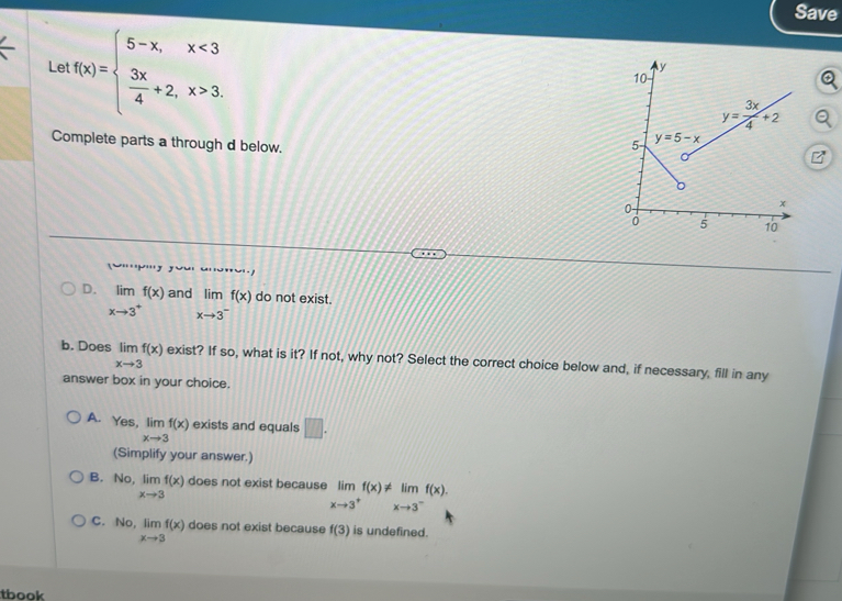 Save
Le f(x)=beginarrayl 5-x,x<3  3x/4 +2,x>3.endarray.
Complete parts a through d below. 
V'''V'''J
D. limlimits _xto 3^+f(x) and limlimits _xto 3^-f(x) do not exist.
b. Does limlimits _xto 3f(x) exist? If so, what is it? If not, why not? Select the correct choice below and, if necessary, fill in any
answer box in your choice.
A. Yes, limlimits _xto 3f(x) exists and equals □ .
(Simplify your answer.)
B. No, limlimits _xto 3f(x) does not exist because limlimits _xto 3^+f(x)!= limlimits _xto 3^-f(x).
C. No, limlimits _xto 3f(x) does not exist because f(3) is undefined.
tbook