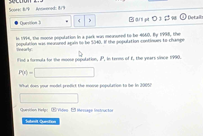 Score: 8/9 Answered: 8/9 
Question 3 < > □ 0/1 pt つ 3 ? 98 O Details 
In 1994, the moose population in a park was measured to be 4660. By 1998, the 
population was measured again to be 5340. If the population continues to change 
linearly; 
Find a formula for the moose population, P, in terms of t, the years since 1990.
P(t)=□ □  □ 
What does your model predict the moose population to be in 2005? 
□  
Question Help: Video Message instructor 
Submit Question