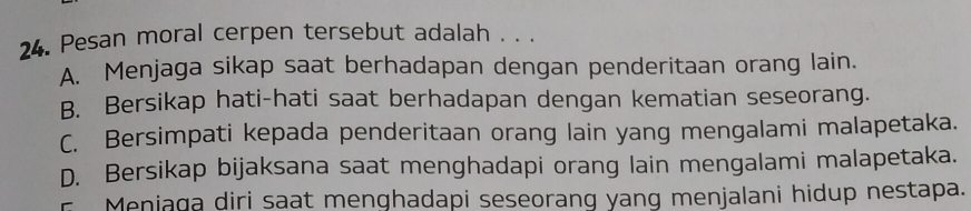 Pesan moral cerpen tersebut adalah . . .
A. Menjaga sikap saat berhadapan dengan penderitaan orang lain.
B. Bersikap hati-hati saat berhadapan dengan kematian seseorang.
C. Bersimpati kepada penderitaan orang lain yang mengalami malapetaka.
D. Bersikap bijaksana saat menghadapi orang lain mengalami malapetaka.
F Meniaga diri saat menghadapi seseorang yang menjalani hidup nestapa.