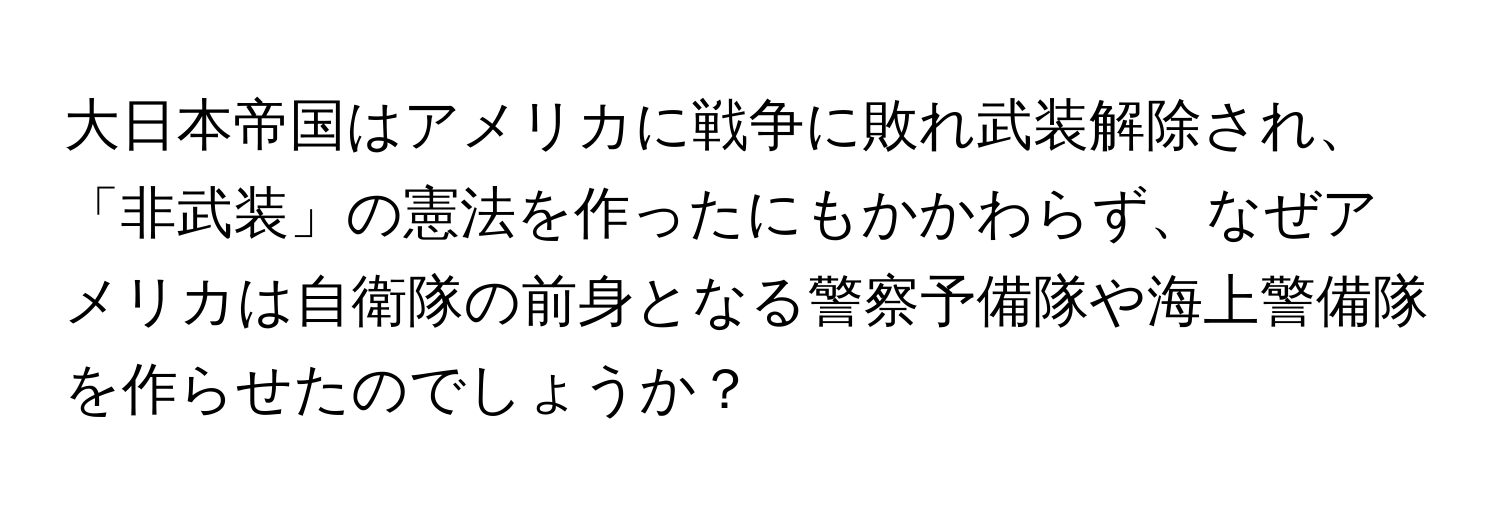 大日本帝国はアメリカに戦争に敗れ武装解除され、「非武装」の憲法を作ったにもかかわらず、なぜアメリカは自衛隊の前身となる警察予備隊や海上警備隊を作らせたのでしょうか？