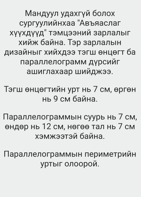 Μандуул удахгγй болох 
сургуулийнхаа "Авъяаслаг 
Χγγхдγγд" Τэмцээний зарлалы 
хийж байна. Тэр зарлальен 
дизайηыг хийхдээ тэгш θнцθгт ба 
лараллелограмм дγрсийг 
ашиглахаар Шийджээ. 
Τэгш θнцθгтийн урт нь 7 см, θргθн
Hь 9 cM байна. 
Параллелограммьн суурь нь 7 см,
θндθр нь 12 см, нθгθθ тал нь 7 см 
χэмжээтэй байна. 
араллелограммыен πериметрийн 
уртыг олоорой.