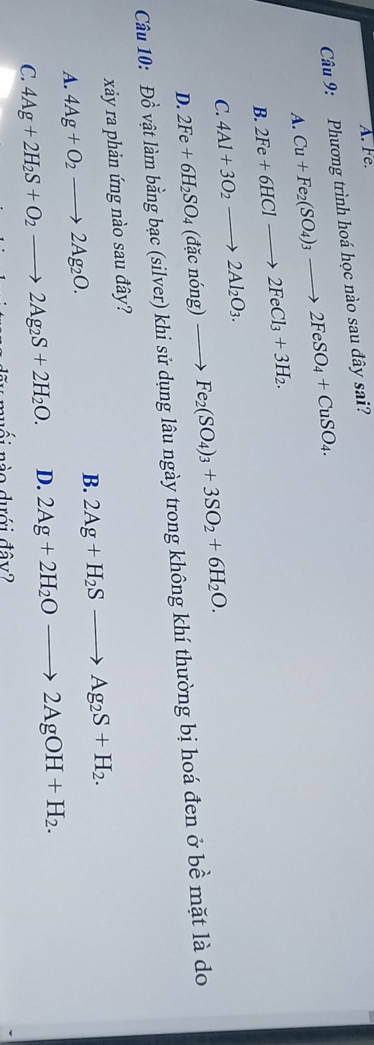 A. Fe.
Câu 9: Phương trình hoá học nào sau đây sai?
A. Cu+Fe_2(SO_4)_3to 2FeSO_4+CuSO_4.
B. 2Fe+6HClto 2FeCl_3+3H_2.
C. 4Al+3O_2to 2Al_2O_3.
D. 2Fe+6H_2SO_4(dacnong)to Fe_2(SO_4)_3+3SO_2+6H_2O. 
Câu 10: Đồ vật làm bang bạc (silver) khi sử dụng lâu ngày trong không khí thường bị hoá đen ở bề mặt là do
xây ra phản ứng nào sau đây?
B. 2Ag+H_2Sto Ag_2S+H_2.
A. 4Ag+O_2to 2Ag_2O.
C. 4Ag+2H_2S+O_2to 2Ag_2S+2H_2O. D. 2Ag+2H_2Oto 2AgOH+H_2. 
ái nào dới đây?