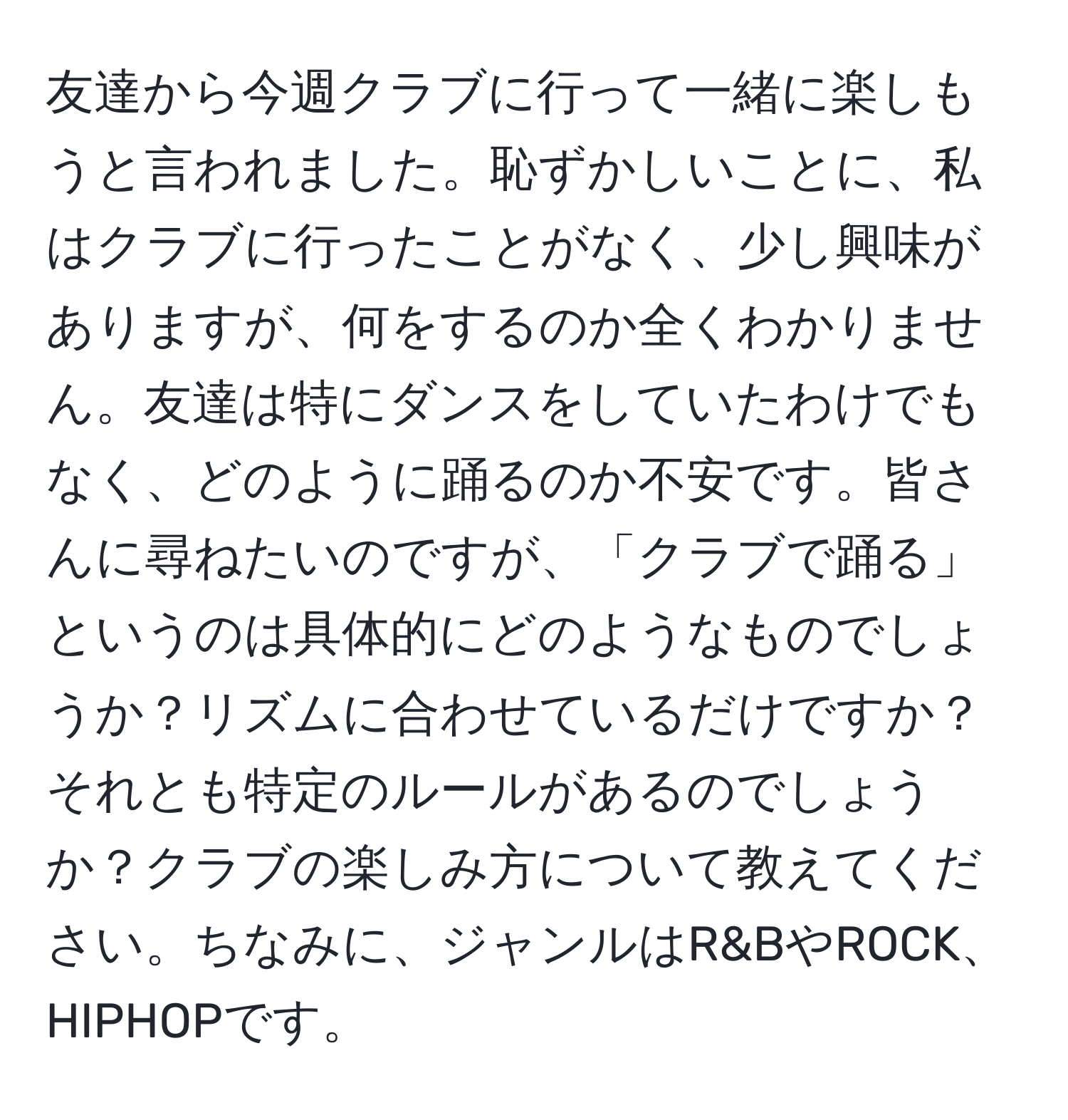 友達から今週クラブに行って一緒に楽しもうと言われました。恥ずかしいことに、私はクラブに行ったことがなく、少し興味がありますが、何をするのか全くわかりません。友達は特にダンスをしていたわけでもなく、どのように踊るのか不安です。皆さんに尋ねたいのですが、「クラブで踊る」というのは具体的にどのようなものでしょうか？リズムに合わせているだけですか？それとも特定のルールがあるのでしょうか？クラブの楽しみ方について教えてください。ちなみに、ジャンルはR&BやROCK、HIPHOPです。