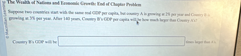 The Wealth of Nations and Economic Growth: End of Chapter Problem 
Suppose two countries start with the same real GDP per capita, but country A is growing at 2% per year and Country B is
5 growing at 3% per year. After 140 years, Country B’s GDP per capita will be how much larger than Country A’s? 
Country B's GDP will be □ □ times larger than A's.