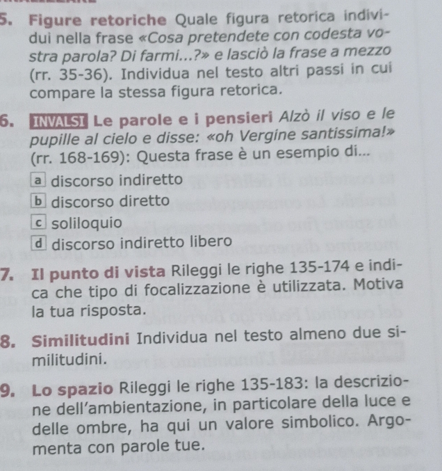 Figure retoriche Quale figura retorica indivi-
dui nella frase «Cosa pretendete con codesta vo-
stra parola? Di farmi...?» e lasciò la frase a mezzo
(rr. 35-36). Individua nel testo altri passi in cui
compare la stessa figura retorica.
6. INVALSI Le parole e i pensieri Alzò il viso e le
pupille al cielo e disse: «oh Vergine santissima!»
(rr. 168-169): Questa frase è un esempio di...
a discorso indiretto
b discorso diretto
c soliloquio
d discorso indiretto libero
7. Il punto di vista Rileggi le righe 135 - 174 e indi-
ca che tipo di focalizzazione è utilizzata. Motiva
la tua risposta.
8. Similitudini Individua nel testo almeno due si-
militudini.
9. Lo spazio Rileggi le righe 135 -183: la descrizio-
ne dell’ambientazione, in particolare della luce e
delle ombre, ha qui un valore simbolico. Argo-
menta con parole tue.