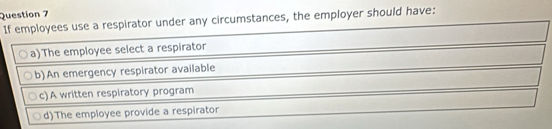 If employees use a respirator under any circumstances, the employer should have:
a)The employee select a respirator
b)An emergency respirator available
c)A written respiratory program
d)The employee provide a respirator