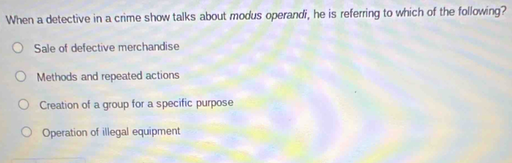 When a detective in a crime show talks about modus operandi, he is referring to which of the following?
Sale of defective merchandise
Methods and repeated actions
Creation of a group for a specific purpose
Operation of illegal equipment