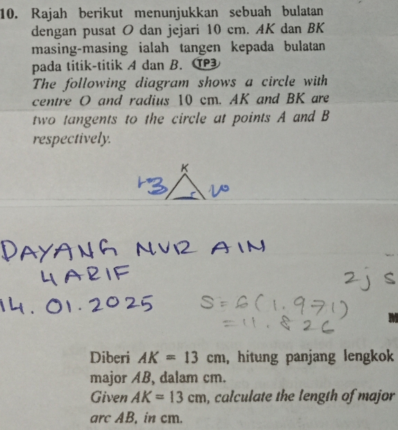 Rajah berikut menunjukkan sebuah bulatan 
dengan pusat O dan jejari 10 cm. AK dan BK 
masing-masing ialah tangen kepada bulatan 
pada titik-titik A dan B. T 
The following diagram shows a circle with 
centre O and radius 10 cm. AK and BK are 
two tangents to the circle at points A and B
respectively. 
Diberi AK=13cm , hitung panjang lengkok 
major AB, dalam cm. 
Given AK=13cm , calculate the length of major 
arc AB, in cm.