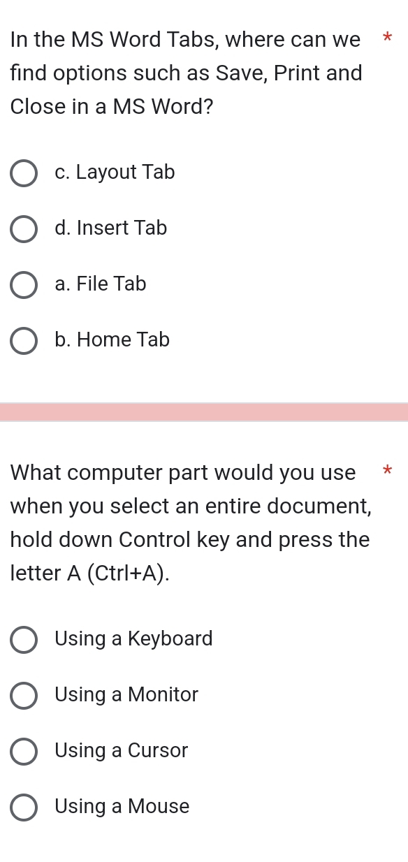 In the MS Word Tabs, where can we *
find options such as Save, Print and
Close in a MS Word?
c. Layout Tab
d. Insert Tab
a. File Tab
b. Home Tab
What computer part would you use *
when you select an entire document,
hold down Control key and press the
letter A(Ctrl+A).
Using a Keyboard
Using a Monitor
Using a Cursor
Using a Mouse