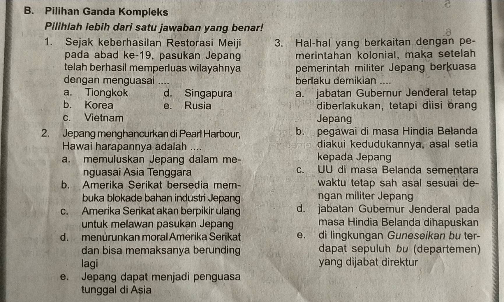 Pilihan Ganda Kompleks
Pilihlah lebih dari satu jawaban yang benar!
1. Sejak keberhasilan Restorasi Meiji 3. Hal-hal yang berkaitan dengan pe-
pada abad ke-19, pasukan Jepang merintahan kolonial, maka setelah
telah berhasil memperluas wilayahnya pemerintah militer Jepang berkuasa
dengan menguasai .... berlaku demikian_
a. Tiongkok d. Singapura a. jabatan Gubernur Jenderal tetap
b. Korea e. Rusia diberlakukan, tetapi diisi orang
c. Vietnam Jepang
2. Jepang menghancurkan di Pearl Harbour, b. pegawai di masa Hindia Belanda
Hawai harapannya adalah .... diakui kedudukannya, asal setia
a. memuluskan Jepang dalam me-
kepada Jepang
nguasai Asia Tenggara
c. UU di masa Belanda sementara
b. Amerika Serikat bersedia mem- waktu tetap sah asal sesuai de-
buka blokade bahan industri Jepang ngan militer Jepang
c. Amerika Serikat akan berpikir ulang
d. jabatan Gubernur Jenderal pada
untuk melawan pasukan Jepang
masa Hindia Belanda dihapuskan
d. menurunkan moral Amerika Serikat e. di lingkungan Guneseikan bu ter-
dan bisa memaksanya berunding dapat sepuluh bu (departemen)
lagi yang dijabat direktur
e. Jepang dapat menjadi penguasa
tunggal di Asia