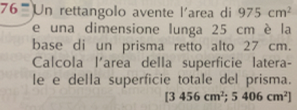 Un rettangolo avente l'area di 975cm^2
e una dimensione lunga 25 cm è la 
base di un prisma retto alto 27 cm. 
Calcola l'area della superficie latera- 
le e della superficie totale del prisma.
[3456cm^2;5406cm^2]