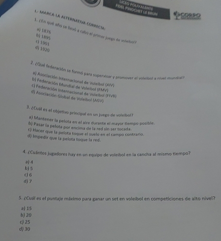 FIDEL MNOCHET LE BRUN LICEO poLiValente
L. MArCa la AlteRNAtiva corRecia
a) 1876
2. ¿En qué año se llevó a cabo el primer juego de voleibo
6) 1895
c) 1901
d) 1920
2. ¿Qué federación se formó para supervisar y promover el volepol a nivel mundiar?
a) Asociación internacional de Voleibol (AIV)
b) Federación Mundial de Voleibol (FMV)
c) Federación Internacional de Voleibol (FIVB)
d) Asociación Giobal de Voleibol (AGV)
3. ¿Cuál es el objetivo principal en un juego de voleibol?
a) Mantener la pelota en el aire durante el mayor tiempo posible.
b) Pasar la pelota por encima de la red sin ser tocada.
c) Hacer que la pelota toque el suelo en el campo contrario.
d) impedir que ia pelota toque la red.
4. ¿Cuántos jugadores hay en un equipo de voleibol en la cancha al mismo tiempo?
a) 4
b) 5
c) 6
d) 7
5. ¿Cuál es el puntaje máximo para ganar un set en voleibol en competiciones de alto nivel?
a) 15
b) 20
c) 25
d) 30